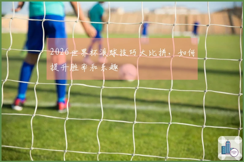 2026世界杯滚球技巧大比拼，如何提升胜率和乐趣