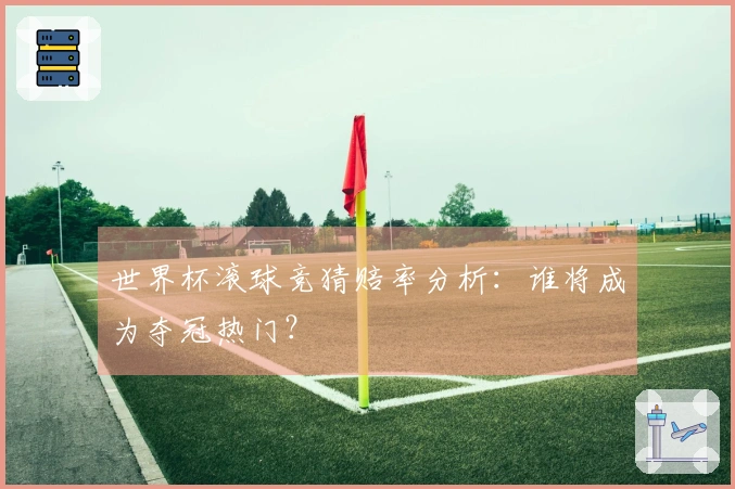 世界杯滚球竞猜赔率分析：谁将成为夺冠热门？